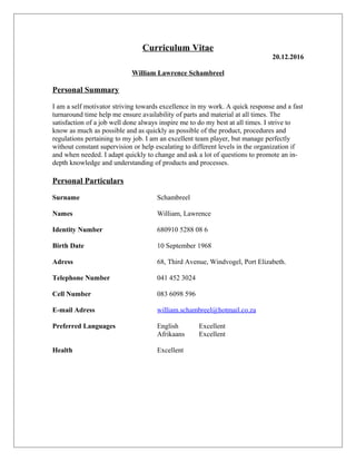 Curriculum Vitae
20.12.2016
William Lawrence Schambreel
Personal Summary
I am a self motivator striving towards excellence in my work. A quick response and a fast
turnaround time help me ensure availability of parts and material at all times. The
satisfaction of a job well done always inspire me to do my best at all times. I strive to
know as much as possible and as quickly as possible of the product, procedures and
regulations pertaining to my job. I am an excellent team player, but manage perfectly
without constant supervision or help escalating to different levels in the organization if
and when needed. I adapt quickly to change and ask a lot of questions to promote an in-
depth knowledge and understanding of products and processes.
Personal Particulars
Surname Schambreel
Names William, Lawrence
Identity Number 680910 5288 08 6
Birth Date 10 September 1968
Adress 68, Third Avenue, Windvogel, Port Elizabeth.
Telephone Number 041 452 3024
Cell Number 083 6098 596
E-mail Adress william.schambreel@hotmail.co.za
Preferred Languages English Excellent
Afrikaans Excellent
Health Excellent
 