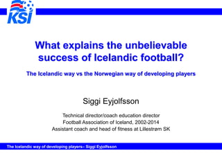 The Icelandic way of developing players– Siggi Eyjolfsson
What explains the unbelievable
success of Icelandic football?
The Icelandic way vs the Norwegian way of developing players
Siggi Eyjolfsson
Technical director/coach education director
Football Association of Iceland, 2002-2014
Assistant coach and head of fitness at Lillestrøm SK
 