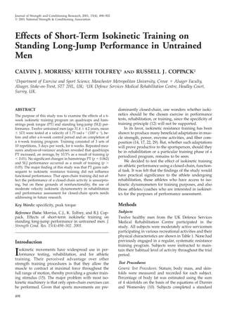 498
Journal of Strength and Conditioning Research, 2001, 15(4), 498–502
᭧ 2001 National Strength & Conditioning Association
Effects of Short-Term Isokinetic Training on
Standing Long-Jump Performance in Untrained
Men
CALVIN J. MORRISS,1
KEITH TOLFREY,1
AND RUSSELL J. COPPACK2
1
Department of Exercise and Sport Science, Manchester Metropolitan University, Crewe ϩ Alsager Faculty,
Alsager, Stoke-on-Trent, ST7 2HL, UK; 2
UK Defence Services Medical Rehabilitation Centre, Headley Court,
Surrey, UK.
ABSTRACT
The purpose of this study was to examine the effects of a 6-
week isokinetic training program on quadriceps and ham-
strings peak torque (PT) and standing long-jump (SLJ) per-
formance. Twelve untrained men (age 31.4 Ϯ 4.2 years, mean
Ϯ SD) were tested at a velocity of 1.75 rad·sϪ1
(100Њ·sϪ1
), be-
fore and after a 6-week control period and on completion of
a 6-week training program. Training consisted of 3 sets of
10 repetitions, 3 days per week, for 6 weeks. Repeated-mea-
sures analysis-of-variance analyses revealed that quadriceps
PT increased, on average, by 10.5% as a result of training (p
Ͻ 0.01). No signiﬁcant changes in hamstrings PT (p ϭ 0.062)
and SLJ performance occurred as a result of training (p Ͼ
0.05). The major ﬁnding of this study was that PT gains sub-
sequent to isokinetic resistance training did not inﬂuence
functional performance. That open-chain training did not af-
fect the performance of a closed-chain activity is unsurpris-
ing, but on these grounds of nonfunctionality, the use of
moderate velocity isokinetic dynamometry in rehabilitation
and performance assessment for closed-chain sports needs
addressing in future research.
Key Words: speciﬁcity, peak torque
Reference Data: Morriss, C.J., K. Tolfrey, and R.J. Cop-
pack. Effects of short-term isokinetic training on
standing long-jump performance in untrained men. J.
Strength Cond. Res. 15(4):498–502. 2001.
Introduction
Isokinetic movements have widespread use in per-
formance testing, rehabilitation, and for athletic
training. Their perceived advantage over other
strength training procedures is that they allow the
muscle to contract at maximal force throughout the
full range of motion, thereby providing a greater train-
ing stimulus (15). The major problem with most iso-
kinetic machinery is that only open-chain exercises can
be performed. Given that sports movements are pre-
dominantly closed-chain, one wonders whether isoki-
netics should be the chosen exercise in performance
tests, rehabilitation, or training, since the speciﬁcity of
training principle (12) will not be supported.
In its favor, isokinetic resistance training has been
shown to produce many beneﬁcial adaptations in mus-
cle strength, power, enzyme activities, and ﬁber com-
position (14, 17, 22, 29). But, whether such adaptations
will prove productive to the sportsperson, should they
be in rehabilitation or a particular training phase of a
periodized program, remains to be seen.
We decided to test the effect of isokinetic training
on athletic performance using a closed-chain, function-
al task. It was felt that the ﬁndings of the study would
have practical signiﬁcance to the athlete undergoing
rehabilitation, those athletes who have access to iso-
kinetic dynamometers for training purposes, and also
those athletes/coaches who are interested in isokinet-
ics for the purposes of performance assessment.
Methods
Subjects
Twelve healthy men from the UK Defence Services
Medical Rehabilitation Centre participated in the
study. All subjects were moderately active servicemen
participating in various recreational activities and their
physical characteristics are shown in Table 1. None had
previously engaged in a regular, systematic resistance
training program. Subjects were instructed to main-
tain their habitual level of activity throughout the trial
period.
Test Procedures
Generic Test Procedures. Stature, body mass, and skin-
folds were measured and recorded for each subject.
Percentage of body fat was estimated using the sum
of 4 skinfolds on the basis of the equations of Durnin
and Womersley (10). Subjects completed a standard
 