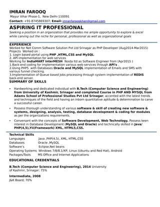 IMRAN FAROOQ
Mayur Vihar Phase-1, New Delhi-110091
Contact: +91-8745869307; Email: imranfarooqkhan@gmail.com
ASPIRING IT PROFESSIONAL
Seeking a position in an organization that provides me ample opportunity to explore & excel
while carving out the niche for personal, professional as well as organizational goals
EXPERIENCE
Worked for Net Comm Software Solution Pvt Ltd Srinagar as PHP Developer (Aug2014-Mar2015)
Projects Worked on :
1. Login based portal using PHP ,HTML,CSS and MySQL.
2. API implementation for web services
Working for IndiaMART InterMESH Noida ltd as Software Engineer from (Apr2015 )
1.Back-end coding for implementation various web services through API's .
2.Using PHP5 with Databases Oracle and MySQL implementation of Emails and SMS with
various funnel checking.
3.Implementation of Queue based Jobs processing through system implementation of REDIS
back-end server.
SUMMARY OF SKILLS
• Hardworking and dedicated individual with B.Tech (Computer Science and Engineering)
from University of Kashmir, Srinagar and completed Course in PHP AND MYSQL from
Adams School of Professional Studies Pvt Ltd Srinagar; accented with the latest trends
and techniques of the field and having an inborn quantitative aptitude & determination to carve
a successful career.
• Possess thorough understanding of various software & skill of creating new software &
systems, designing, analysis, testing, database development & coding for modules
as per the organizations requirements.
• Conversant with the concepts of Software Development, Web Technology. Possess keen
interest in Database Development (MySQL and Oracle) and technically skilled in Java/
PHP(4,5),Yii(Framework) XML, HTML5,CSS.
Technical Skills
Languages Java ,PHP(4,5), XML, HTML,CSS
Databases Oracle ,MySQL
Software’s Eclipse,Net beans
Operating Systems Windows 7/8/8.1/XP, Linux (Ubuntu and Red Hat), Android
Packages/Tools MS Office and Internet Applications
EDUCATIONAL CREDENTIALS
B.Tech (Computer Science and Engineering), 2014 University
of Kashmir, Srinagar; 75%
Intermediate, 2008
J&K Board; 70%
 
