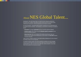 About NES Global Talent...
Established in 1978, NES Global Talent is an award winning manpower specialist that
has placed over 70 different nationalities into 69 countries across the oil and gas, power,
infrastructure, life sciences, chemical engineering and rail sectors worldwide.
Our value proposition - guaranteed staffing solutions, engineered from the global talent pool
by discipline specific consultants - demonstrates our commitment to delivering an exceptional
service.
• Guaranteed. Our range of guarantees cover you if we fail to meet the challenge.
• Discipline specific. With a team of over 500 discipline specific consultants we truly
know the industries we work in.
• Global talent pool. With over 40 offices in 25 countries across Europe, Africa, the
Americas, Asia, Australia and the Middle East, we have access to the best talent wherever
it may be in the world.
Today, we offer 31 different solutions to your global staffing challenges and if none of those fit,
we will tailor make one for you that does.
It’s people that deliver projects. We have the experience, expertise and local knowledge
to find the very best talent from around the world. When we’ve found the people with the
specialist skills you need, we ensure we look after them, without exception, so you keep
hold of that top talent for as long as you need it.
 