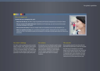 Our client’s challenge
Our client, a start-up engineering service provider
based in Houston, USA, needed to attract subsea
experts to work on a multi-billion dollar project,
crucial to its business strategy. The challenge was
time critical, so they required a partner who could
guarantee to find the highest quality staff quickly.
Our solution
We dedicated one of our discipline specific subsea
consultants full time to the project and they worked
with the client to understand the business and
talent requirement. Working to a tight deadline,
the client needed a guarantee that we could
provide suitable talent within the necessary
timeframe.
The outcome
We successfully placed five key hires within the
three week time period that our client had requested.
Our client was so impressed by our tailored
solution and the impact that their new recruits had
on their project, that they tasked us with a further
12 vacancies within various disciplines. We have
since become the partner of choice to this client,
making around 30 direct placements per year.
How we support you
If tasked with your contingency hire, we’ll:
• Share the risk with you. We offer a range of guarantees with financial consequences to us if we don’t deliver.
• Give you access to the global talent pool. Established over 35 years ago, you can be sure we have access
to the best candidates in the market.
• Save you time and money. No fees are charged unless we successfully source the right specialist for you.
• Share our expertise and advice. Our consultants are discipline specific, meaning that we truly understand the
industry you work in and exactly the skills you are looking for, so are able to provide expert advice and reduce your
time-to-hire.
Our global capabilities
 