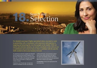 For detailed sourcing of highly-specialized talent, you need to work
in partnership with a consultancy with experience and expertise in
targeting and attracting the very best people in the market. With our
search and selection solution, our search consultants work with you on
a confidential and exclusive basis to find a candidate with the specific
skills needed to drive your business forward.
Our searches are planned, targeted and delivered
with the highest service levels throughout, from
job brief to offer stage. You work on a one-on-one
basis with a consultant with specialist knowledge
of your sector and access to a deep pool of
industry contacts.
Established over 35 years ago, we rigorously
qualify all candidates and also use advanced
profiling techniques, only proposing a person
when we are certain that they’re the right fit.
Our search and selection solution will reduce
your time-to-hire and help you find the specialized
talent that is critical to your strategy.
We guarantee to find you the right person first
time, every time.
Search and
 