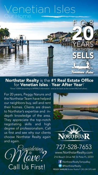 Venetian Isles
Call Us First!
Our Home.
@NorthstarRealty
NorthstarRealtyTampaBay
216 Beach Drive NE St Pete FL 33701
www.NorthstarRealty.com
727-528-7653
PEGGY NARUNS Broker Realtor®
CRS GRI CIPS ABR
Northstar Realty is the #1 Real Estate Office
for Venetian Isles - Year After Year!*
For 20 years, Peggy Naruns and
the Northstar Team have helped
our neighbors buy, sell and rent
their homes. Clients are drawn
to Northstar’s expertise and in-
depth knowledge of the area.
They appreciate the top-notch
negotiating skills and high
degree of professionalism. Call
us first and see why our clients
choose Northstar Realty again
and again.
*Since 7/2004 (according to MFRMLS information - and as far back as the current MLS will allow)...
 