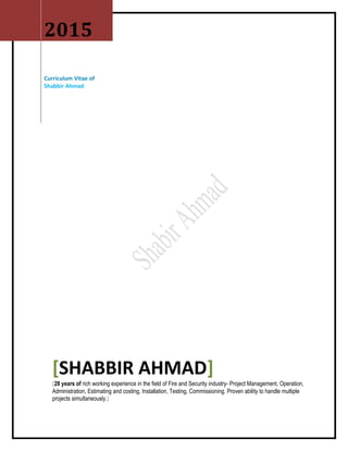2015
Curriculum Vitae of
Shabbir Ahmad
[SHABBIR AHMAD]
[28 years of rich working experience in the field of Fire and Security industry- Project Management, Operation,
Administration, Estimating and costing, Installation, Testing, Commissioning. Proven ability to handle multiple
projects simultaneously.]
 
