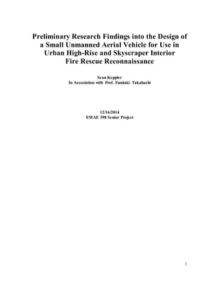 1
Preliminary Research Findings into the Design of
a Small Unmanned Aerial Vehicle for Use in
Urban High-Rise and Skyscraper Interior
Fire Rescue Reconnaissance
Sean Keppler
In Association with Prof. Fumiaki Takahashi
12/16/2014
EMAE 398 Senior Project
 