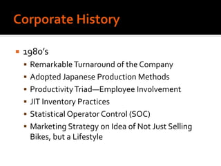  1980’s
 RemarkableTurnaround of the Company
 Adopted Japanese Production Methods
 ProductivityTriad—Employee Involvement
 JIT Inventory Practices
 Statistical Operator Control (SOC)
 Marketing Strategy on Idea of Not Just Selling
Bikes, but a Lifestyle
 