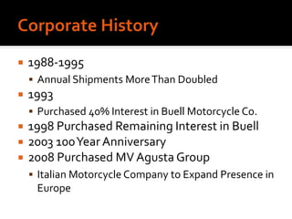  1988-1995
 Annual Shipments MoreThan Doubled
 1993
 Purchased 40% Interest in Buell Motorcycle Co.
 1998 Purchased Remaining Interest in Buell
 2003 100YearAnniversary
 2008 Purchased MV Agusta Group
 Italian Motorcycle Company to Expand Presence in
Europe
 