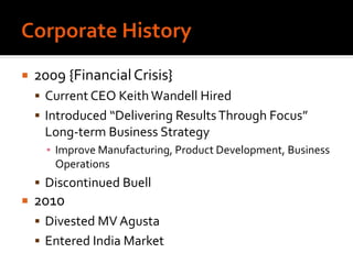  2009 {FinancialCrisis}
 Current CEO Keith Wandell Hired
 Introduced “Delivering ResultsThrough Focus”
Long-term Business Strategy
▪ Improve Manufacturing, Product Development, Business
Operations
 Discontinued Buell
 2010
 Divested MV Agusta
 Entered India Market
 