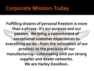 Fulfilling dreams of personal freedom is more
than a phrase. It’s our purpose and our
passion. We bring a commitment of
exceptional customer experiences to
everything we do—from the innovation of our
products to the precision of our
manufacturing—culminating with our strong
supplier and dealer networks.
We are Harley Davidson.
 