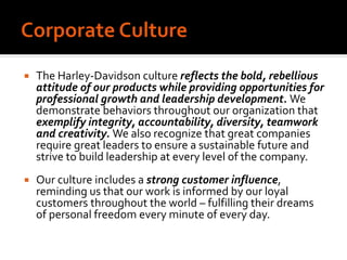  The Harley-Davidson culture reflects the bold, rebellious
attitude of our products while providing opportunities for
professional growth and leadership development. We
demonstrate behaviors throughout our organization that
exemplify integrity, accountability, diversity, teamwork
and creativity. We also recognize that great companies
require great leaders to ensure a sustainable future and
strive to build leadership at every level of the company.
 Our culture includes a strong customer influence,
reminding us that our work is informed by our loyal
customers throughout the world – fulfilling their dreams
of personal freedom every minute of every day.
 