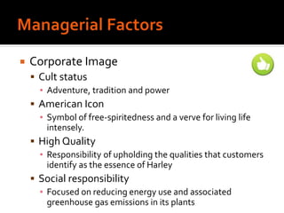  Corporate Image
 Cult status
▪ Adventure, tradition and power
 American Icon
▪ Symbol of free-spiritedness and a verve for living life
intensely.
 High Quality
▪ Responsibility of upholding the qualities that customers
identify as the essence of Harley
 Social responsibility
▪ Focused on reducing energy use and associated
greenhouse gas emissions in its plants
 