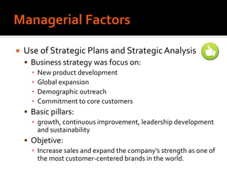  Use of Strategic Plans and StrategicAnalysis
 Business strategy was focus on:
▪ New product development
▪ Global expansion
▪ Demographic outreach
▪ Commitment to core customers
 Basic pillars:
▪ growth, continuous improvement, leadership development
and sustainability
 Objetive:
▪ Increase sales and expand the company's strength as one of
the most customer-centered brands in the world.
 