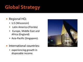  Regional HQ:
 U.S (Wisconsin)
 Latin America (Florida)
 Europe, Middle East and
Africa (England)
 Asia-Pacific (Singapore).
 International countries:
 experiencing growth in
disposable income.
 
