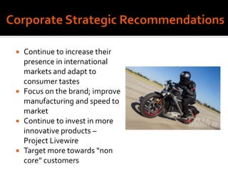  Continue to increase their
presence in international
markets and adapt to
consumer tastes
 Focus on the brand; improve
manufacturing and speed to
market
 Continue to invest in more
innovative products –
Project Livewire
 Target more towards “non
core” customers
 