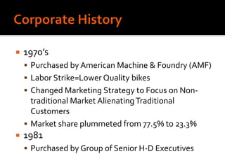  1970’s
 Purchased by American Machine & Foundry (AMF)
 Labor Strike=Lower Quality bikes
 Changed Marketing Strategy to Focus on Non-
traditional Market AlienatingTraditional
Customers
 Market share plummeted from 77.5% to 23.3%
 1981
 Purchased by Group of Senior H-D Executives
 