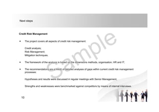 Next steps
Credit Risk Management
 The project covers all aspects of credit risk management:
Credit analysis;
Risk Management;
Mitigation techniques.
 The framework of the analysis is based on the dimensions methods, organisation, HR and IT;
 The recommendations are a result of detailed analyses of gaps within current credit risk management
processes:
Hypotheses and results were discussed in regular meetings with Senior Management;
Strengths and weaknesses were benchmarked against competitors by means of internal interviews.
10
 
