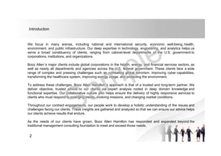We focus in many arenas, including national and international security, economic well-being, health,
environment, and public infrastructure. Our deep expertise in technology, engineering, and analytics helps us
serve a broad constituency of clients, ranging from cabinet-level departments of the U.S. government to
corporations, institutions, and organizations.
Booz Allen’s major clients include global corporations in the health, energy, and financial services sectors, as
well as nearly all departments and agencies across the U.S. federal government. These clients face a wide
range of complex and pressing challenges such as combating global terrorism, improving cyber capabilities,
transforming the healthcare system, improving energy usage, and protecting the environment.
To address these challenges, Booz Allen Hamilton’s approach is that of a trusted and long-term partner. We
deliver objective, trusted advice to our clients via expert analysis rooted in deep domain knowledge and
functional expertise. Our collaborative culture also helps ensure the delivery of highly responsive services to
clients who must respond to emerging trends, evolving missions, and changing market conditions.
Throughout our contract engagements, our people work to develop a holistic understanding of the issues and
challenges facing our clients. These insights are gathered and analyzed so that we can ensure our advice helps
our clients achieve results that endure.
As the needs of our clients have grown, Booz Allen Hamilton has responded and expanded beyond the
traditional management consulting foundation to meet and exceed those needs.
Introduction
2
 