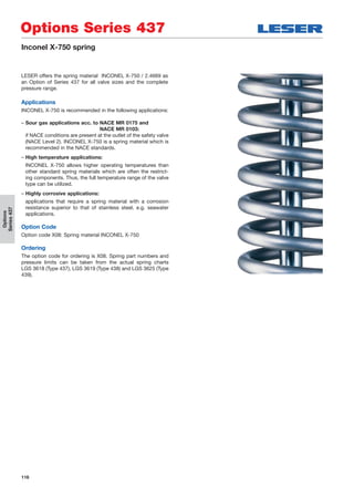 116
Options
Series437
Options Series 437
Inconel X-750 spring
LESER offers the spring material INCONEL X-750 / 2.4669 as
an Option of Series 437 for all valve sizes and the complete
pressure range.
Applications
INCONEL X-750 is recommended in the following applications:
– Sour gas applications acc. to NACE MR 0175 and
NACE MR 0103:
if NACE conditions are present at the outlet of the safety valve
(NACE Level 2). INCONEL X-750 is a spring material which is
recommended in the NACE standards.
– High temperature applications:
INCONEL X-750 allows higher operating temperatures than
other standard spring materials which are often the restrict-
ing components. Thus, the full temperature range of the valve
type can be utilized.
– Highly corrosive applications:
applications that require a spring material with a corrosion
resistance superior to that of stainless steel, e.g. seawater
applications.
Option Code
Option code X08: Spring material INCONEL X-750
Ordering
The option code for ordering is X08. Spring part numbers and
pressure limits can be taken from the actual spring charts
LGS 3618 (Type 437), LGS 3619 (Type 438) and LGS 3625 (Type
439).
 