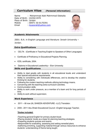 Curriculum Vitae (Personal information)
Name : Mohammad Adel Mahmmod Odetalla
Date of Birth : 22/05/1979
Place of Birth: Jordan
Mobile : 00971 50 8170391
Email : Ayassrah@yahoo.com
Academic Attainments
2001: B.A. in English Language and literature /Jerash University –
Jordan.
Extra Qualifications
 CELTA (Certificate in Teaching English to Speakers of Other Languages)
 Certificate of Proficiency in Educational Projects Planning.
 ICDL certificate, 2004.
 Diploma in Educational Leadership - Eton University
Skills and Qualifications
 Ability to deal greatly with students in all educational levels and understand
their special educational requirements.
 Ability to considering with individuals differences, and to develop the creative
thinking for students.
 Following the modern teaching methods utilizing technology means.
 Concerning with the teaching extra-curriculum activities.
 Communication skills.
 Ability to work under pressure, as a member of a team and for long periods of
time.
 Ability to work without supervision.
Work Experience
 2011 – till now (AL SHAEEN ADVENTURE –LLC) Translator.
 2005 - 2011 Abu Dhabi Educational Council –English language Teacher.
*Duties included:
-Teaching general English for primary student level.
-Placing students’ levels as a base for planning teaching strategies.
-Preparing students quizzes and exams.
-Responsible for evaluating, assessing and setting remedial plans.
-Gathering enriching, supporting material through various resources to enhance
students’ understanding of theme being taught.
 