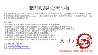亚洲家族办公室协会
亚洲家族办公室协会（AFO）是一家正式注册并接受监督的专业组织৹ 我们专门连接区内的单一和独立之家族
办公室以及其主要执行官和资深行业人士。 AFO为家族办公室提供一系列的咨询服务，我们亦组织活动，以促
进各界之间的协作和联合投资。
协会宗旨 :
•提倡业界人员恪遵最高道德标准为客户提供专业可靠之家族理财服务
•鼓励业界人员积极参与持续之专业发展培训、从而推动行业向更高之专业化水平迈进
•就行业之长远发展、规管政策与成効、行业于亚洲以至全球之区域性竞争作基础性研究
•促进各地区业界人员之恒常交流、建立业界人员沟通互动之平台
•增进亚洲地区的家族办公室之交流、建立联合投资网络
•为亚洲地区的家族办公室提供资源, 顾问服务以及进行人才培训
•鼓励富豪家族透过家族办公室确保家族企业和财富得以传承。
•推动业界为富豪家族提供全面之金融，家族继承及企业发展服务
联系我们 +852 3499 3851
网站 www.familyoffices-asia.org
电邮 evalaw@familyoffices-asia.org
 