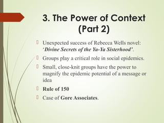 3. The Power of Context
(Part 2)
 Unexpected success of Rebecca Wells novel:
‘Divine Secrets of the Ya-Ya Sisterhood’.
 Groups play a critical role in social epidemics.
 Small, close-knit groups have the power to
magnify the epidemic potential of a message or
idea
 Rule of 150
 Case of Gore Associates.
 