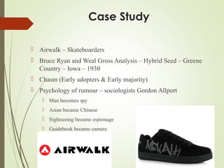 Case Study
 Airwalk – Skateboarders
 Bruce Ryan and Weal Gross Analysis – Hybrid Seed – Greene
Country – Iowa – 1930
 Chasm (Early adopters & Early majority)
 Psychology of rumour – sociologists Gordon Allport
 Man becomes spy
 Asian became Chinese
 Sightseeing became espionage
 Guidebook became camera
Al Crispo
 