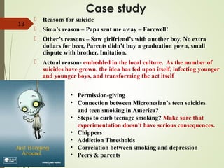 Case study
 Reasons for suicide
 Sima’s reason – Papa sent me away – Farewell!
 Other’s reasons – Saw girlfriend’s with another boy, No extra
dollars for beer, Parents didn’t buy a graduation gown, small
dispute with brother. Imitation.
 Actual reason- embedded in the local culture. As the number of
suicides have grown, the idea has fed upon itself, infecting younger
and younger boys, and transforming the act itself
13
• Permission-giving
• Connection between Micronesian’s teen suicides
and teen smoking in America?
• Steps to curb teenage smoking? Make sure that
experimentation doesn't have serious consequences.
• Chippers
• Addiction Thresholds
• Correlation between smoking and depression
• Peers & parents
 