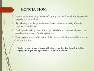 CONCLUSION:
 Merely by manipulating the size of a group, we can dramatically improve its
receptivity to new ideas.
 By tinkering with the presentation of information, we can significantly
improve its stickiness.
 Finding and reaching those few people who hold so much social power, we
can shape the course of social epidemics
 Tipping point are a reaffirmation of the potential for change and the power of
intelligent action.
“World around you may seem like immovable - but its not, with the
slight push in just the right place – it can be tipped”
 