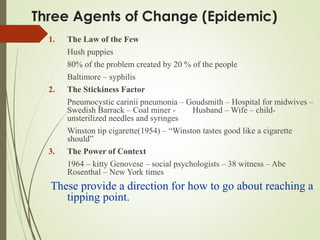 Three Agents of Change (Epidemic)
1. The Law of the Few
Hush puppies
80% of the problem created by 20 % of the people
Baltimore – syphilis
2. The Stickiness Factor
Pneumocystic carinii pneumonia – Goudsmith – Hospital for midwives –
Swedish Barrack – Coal miner - Husband – Wife – child-
unsterilized needles and syringes
Winston tip cigarette(1954) – “Winston tastes good like a cigarette
should”
3. The Power of Context
1964 – kitty Genovese – social psychologists – 38 witness – Abe
Rosenthal – New York times
These provide a direction for how to go about reaching a
tipping point.
 