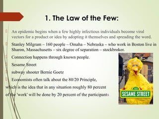 1. The Law of the Few:
 An epidemic begins when a few highly infectious individuals become viral
vectors for a product or idea by adopting it themselves and spreading the word.
 Stanley Milgram – 160 people – Omaha – Nebraska – who work in Boston live in
Sharon, Massachusetts – six degree of separation – stockbroker.
 Connection happens through known people.
 Sesame Street
 subway shooter Bernie Goetz
 Economists often talk about the 80/20 Principle,
which is the idea that in any situation roughly 80 percent
of the 'work' will be done by 20 percent of the participants
 