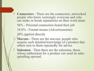  Connectors - There are the connectors, networked
people who know seemingly everyone and who
can make or break reputations on their word alone
56% - Personal connection found their job
18.8% - Formal means (Advertisements)
20% applied directly
 Mavens - There are the mavens, people who
acquire such detailed knowledge of a product that
others turn to them repeatedly for advice
 Salesmen - Then there are the salesmen, those
whose enthusiasm for a product can send its sales
spiralling upward.
 
