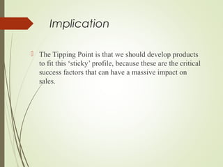 Implication
 The Tipping Point is that we should develop products
to fit this ‘sticky’ profile, because these are the critical
success factors that can have a massive impact on
sales.
 