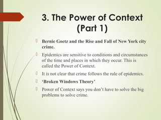 3. The Power of Context
(Part 1)
 Bernie Goetz and the Rise and Fall of New York city
crime.
 Epidemics are sensitive to conditions and circumstances
of the time and places in which they occur. This is
called the Power of Context.
 It is not clear that crime follows the rule of epidemics.
 ‘Broken Windows Theory’
 Power of Context says you don’t have to solve the big
problems to solve crime.
 