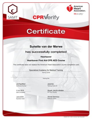 This certificate does not replace the American Heart Association course completion card.
CPR erify
DS4858  R3/14  ©2014 American Heart Association
has successfully completed
Training Center
Training Site
Date Completed
Certificate Number Training Center ID
ITC City, Country
Instructor Name
Certificate
Expiration Date
Heartsaver
Sunette van der Merwe
June 2018
Specialized Academy for Medical Training
ZZ20783
Riyadh, SAUDI ARABIA4 Jun 2016
Ahmad Sammour
c4378a4ff942
Heartsaver First Aid CPR AED Course
 