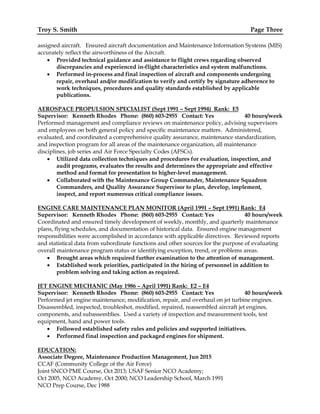 Troy S. Smith Page Three
assigned aircraft. Ensured aircraft documentation and Maintenance Information Systems (MIS)
accurately reflect the airworthiness of the Aircraft.
 Provided technical guidance and assistance to flight crews regarding observed
discrepancies and experienced in-flight characteristics and system malfunctions.
 Performed in-process and final inspection of aircraft and components undergoing
repair, overhaul and/or modification to verify and certify by signature adherence to
work techniques, procedures and quality standards established by applicable
publications.
AEROSPACE PROPULSION SPECIALIST (Sept 1991 – Sept 1994) Rank: E5
Supervisor: Kenneth Rhodes Phone: (860) 603-2955 Contact: Yes 40 hours/week
Performed management and compliance reviews on maintenance policy, advising supervisors
and employees on both general policy and specific maintenance matters. Administered,
evaluated, and coordinated a comprehensive quality assurance, maintenance standardization,
and inspection program for all areas of the maintenance organization, all maintenance
disciplines, job series and Air Force Specialty Codes (AFSCs).
 Utilized data collection techniques and procedures for evaluation, inspection, and
audit programs, evaluates the results and determines the appropriate and effective
method and format for presentation to higher-level management.
 Collaborated with the Maintenance Group Commander, Maintenance Squadron
Commanders, and Quality Assurance Supervisor to plan, develop, implement,
inspect, and report numerous critical compliance issues.
ENGINE CARE MAINTENANCE PLAN MONITOR (April 1991 – Sept 1991) Rank: E4
Supervisor: Kenneth Rhodes Phone: (860) 603-2955 Contact: Yes 40 hours/week
Coordinated and ensured timely development of weekly, monthly, and quarterly maintenance
plans, flying schedules, and documentation of historical data. Ensured engine management
responsibilities were accomplished in accordance with applicable directives. Reviewed reports
and statistical data from subordinate functions and other sources for the purpose of evaluating
overall maintenance program status or identifying exception, trend, or problems areas.
 Brought areas which required further examination to the attention of management.
 Established work priorities, participated in the hiring of personnel in addition to
problem solving and taking action as required.
JET ENGINE MECHANIC (May 1986 – April 1991) Rank: E2 – E4
Supervisor: Kenneth Rhodes Phone: (860) 603-2955 Contact: Yes 40 hours/week
Performed jet engine maintenance, modification, repair, and overhaul on jet turbine engines.
Disassembled, inspected, troubleshot, modified, repaired, reassembled aircraft jet engines,
components, and subassemblies. Used a variety of inspection and measurement tools, test
equipment, hand and power tools.
 Followed established safety rules and policies and supported initiatives.
 Performed final inspection and packaged engines for shipment.
EDUCATION:
Associate Degree, Maintenance Production Management, Jun 2015
CCAF (Community College of the Air Force)
Joint SNCO PME Course, Oct 2013; USAF Senior NCO Academy;
Oct 2005, NCO Academy, Oct 2000; NCO Leadership School, March 1991
NCO Prep Course, Dec 1988
 
