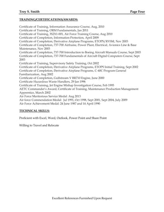 Troy S. Smith Page Four
TRAINING/CERTIFICATIONS/AWARDS:
Certificate of Training, Information Assurance Course, Aug, 2010
Certificate of Training, ORM Fundamentals, Jan 2011
Certificate of Training, 3S2X1-001, Air Force Training Course, Aug 2010
Certificate of Completion, Information Protection, April 2009
Certificate of Completion, Derivative Airplane Programs, ETOPS/RVSM, Nov 2003
Certificate of Completion, 737-700 Airframe, Power Plant, Electrical, Avionics Line & Base
Maintenance, Nov 2003
Certificate of Completion, 737-700 Introduction to Boeing Aircraft Manuals Course, Sept 2003
Certificate of Completion, 737-700 Fundamentals of Aircraft Digital Computers Course, Sept
2003
Certificate of Training, Supervisory Safety Training, Oct 2002
Certificate of Completion, Derivative Airplane Programs, ETOPS Initial Training, Sept 2002
Certificate of Completion, Derivative Airplane Programs, C-40C Program General
Familiarization, Aug 2002
Certificate of Completion, Gulfstream V BR710 Engine, June 2000
Certificate Hazardous Waste Handlers, 29 Jan 1996
Certificate of Training, Jet Engine Mishap Investigation Course, Feb 1995
AETC Commander’s Award, Certificate of Training, Maintenance Production Management
Apprentice, March 2002
Air Force Meritorious Service Medal: Aug 2013
Air force Commendation Medal: Jul 1991, Oct 1998, Sept 2001, Sept 2004, July 2009
Air Force Achievement Medal: 24 June 1987 and 14 April 1990
TECHNICAL SKILLS:
Proficient with Excel, Word, Outlook, Power Point and Share Point
Willing to Travel and Relocate
Excellent References Furnished Upon Request
 
