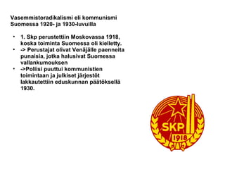 Vasemmistoradikalismi eli kommunismi
Suomessa 1920- ja 1930-luvuilla

•   1. Skp perustettiin Moskovassa 1918,
    koska toiminta Suomessa oli kielletty.
•   -> Perustajat olivat Venäjälle paenneita
    punaisia, jotka halusivat Suomessa
    vallankumouksen
•   ->Poliisi puuttui kommunistien
    toimintaan ja julkiset järjestöt
    lakkautettiin eduskunnan päätöksellä
    1930.
 