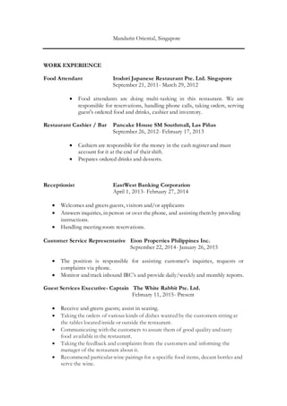 Mandarin Oriental, Singapore
WORK EXPERIENCE
Food Attendant Irodori Japanese Restaurant Pte. Ltd. Singapore
September 21, 2011- March 29, 2012
 Food attendants are doing multi-tasking in this restaurant. We are
responsible for reservations, handling phone calls, taking orders, serving
guest's ordered food and drinks, cashier and inventory.
Restaurant Cashier / Bar Pancake House SM Southmall, Las Piñas
September 26, 2012- February 17, 2013
 Cashiers are responsible for the money in the cash register and must
account for it at the end of their shift.
 Prepares ordered drinks and desserts.
Receptionist EastWest Banking Corporation
April 1, 2013- February 27, 2014
 Welcomes and greets guests, visitors and/or applicants
 Answers inquiries, in person or over the phone, and assisting them by providing
instructions.
 Handling meeting room reservations.
Customer Service Representative Eton Properties Philippines Inc.
September 22, 2014- January 26, 2015
 The position is responsible for assisting customer’s inquiries, requests or
complaints via phone.
 Monitor and track inbound IRC’s and provide daily/weekly and monthly reports.
Guest Services Executive- Captain The White Rabbit Pte. Ltd.
February 11, 2015- Present
 Receive and greets guests; assist in seating.
 Taking the orders of various kinds of dishes wanted by the customers sitting at
the tables located inside or outside the restaurant.
 Communicating with the customers to assure them of good quality and tasty
food availablein the restaurant.
 Taking the feedback and complaints from the customers and informing the
manager of the restaurant about it.
 Recommend particular wine pairings for a specific food items, decant bottles and
serve the wine.
 