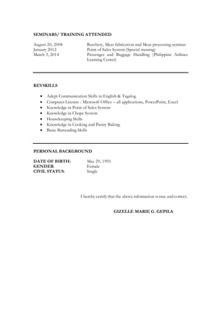 SEMINARS/ TRAINING ATTENDED
August 20, 2008 Butchery, Meat fabrication and Meat processing seminar
January 2012 Point of Sales System (Special training)
March 3, 2014 Passenger and Baggage Handling (Philippine Airlines
Learning Center)
KEYSKILLS
 Adept Communication Skills in English & Tagalog
 Computer Literate : Microsoft Office – all applications, PowerPoint, Excel
 Knowledge in Point of Sales System
 Knowledge in Chope System
 Housekeeping Skills
 Knowledge in Cooking and Pastry Baking
 Basic Bartending Skills
PERSONAL BACKGROUND
DATE OF BIRTH: May 29, 1991
GENDER: Female
CIVIL STATUS: Single
I hereby certify that the above information is true and correct.
GIZELLE MARIE G. GEPILA
 