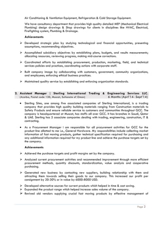 Page 2
Air Conditioning & Ventilation Equipment, Refrigeration & Cold Storage Equipment.
We have consultancy department that provides high quality detailed MEP (Mechanical Electrical
Plumbing) design drawings & Shop drawings for clients in disciplines like HVAC, Electrical,
Firefighting system, Plumbing & Drainage.
Achievements
 Developed strategic plan by studying technological and financial opportunities, presenting
assumptions, recommending objectives.
 Accomplished subsidiary objectives by establishing plans, budgets, and results measurements;
allocating resources, reviewing progress, making mid-course corrections.
 Coordinated efforts by establishing procurement, production, marketing, field, and technical
services policies and practices, coordinating actions with corporate staff.
 Built company image by collaborating with customers, government, community organizations,
and employees; enforcing ethical business practices.
 Maintained quality service by establishing and enforcing organization standards.
2. Assistant Manager | Sterling International Trading & Engineering Services LLC.
(Azaiba, Postal code 130, Muscat, Sultanate of Oman) 6 Months (Aprl’14- Sept’14)
 Sterling Sites, one among five associated companies of Sterling International, is a trading
company that provides high quality building materials ranging from Construction materials to
Safety Products and ensure reliable service to customers and communities throughout GCC. The
company is headquartered at Muscat, has staffs all over GCC. It has branches in Saudi, Qatar
& UAE. Sterling has 5 associate companies dealing with trading, engineering, construction, IT &
contracting.
 As a Procurement Manager i am responsible for all procurement activities for GCC for the
product line allotted to me i.e., General Hardware. My responsibilities include collecting market
information of fast moving products, gather technical specification required for purchasing and
any additional information required for my product line and achieve the purchase targets set by
the company.
Achievements
 Achieved the purchase targets and profit margins set by the company.
 Analyzed current procurement activities and recommended improvement through more efficient
procurement methods, quantity discounts, standardization, value analysis and cooperative
purchasing.
 Generated new business by contacting new suppliers, building relationship with them and
attracting them towards selling their goods to our company. This increased our profit per
consignment by 20-30% or in value by 6000-8000 USD.
 Developed alternative sources for current products which helped in time & cost saving.
 Expanded the product range which helped increase sales volume of the company.
 Revived old vendors supplying crucial fast moving products by effective management of
 