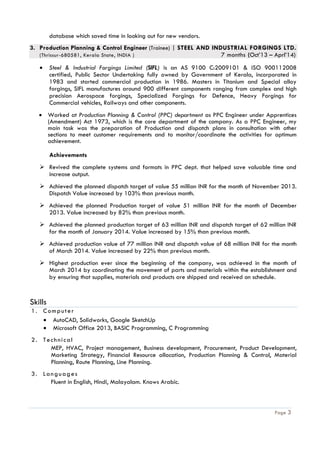 Page 3
database which saved time in looking out for new vendors.
3. Production Planning & Control Engineer (Trainee) | STEEL AND INDUSTRIAL FORGINGS LTD.
(Thrissur-680581, Kerala State, INDIA ) 7 months (Oct’13 – Aprl’14)
 Steel & Industrial Forgings Limited (SIFL) is an AS 9100 C:2009101 & ISO 900112008
certified, Public Sector Undertaking fully owned by Government of Kerala, incorporated in
1983 and started commercial production in 1986. Masters in Titanium and Special alloy
forgings, SIFL manufactures around 900 different components ranging from complex and high
precision Aerospace forgings, Specialized Forgings for Defence, Heavy Forgings for
Commercial vehicles, Railways and other components.
 Worked at Production Planning & Control (PPC) department as PPC Engineer under Apprentices
(Amendment) Act 1973, which is the core department of the company. As a PPC Engineer, my
main task was the preparation of Production and dispatch plans in consultation with other
sections to meet customer requirements and to monitor/coordinate the activities for optimum
achievement. 

Achievements
 Revived the complete systems and formats in PPC dept. that helped save valuable time and
increase output.
 Achieved the planned dispatch target of value 55 million INR for the month of November 2013.
Dispatch Value increased by 103% than previous month.
 Achieved the planned Production target of value 51 million INR for the month of December
2013. Value increased by 82% than previous month.
 Achieved the planned production target of 63 million INR and dispatch target of 62 million INR
for the month of January 2014. Value increased by 15% than previous month.
 Achieved production value of 77 million INR and dispatch value of 68 million INR for the month
of March 2014. Value increased by 22% than previous month.
 Highest production ever since the beginning of the company, was achieved in the month of
March 2014 by coordinating the movement of parts and materials within the establishment and
by ensuring that supplies, materials and products are shipped and received on schedule.
Skills
1. Computer
 AutoCAD, Solidworks, Google SketchUp
 Microsoft Office 2013, BASIC Programming, C Programming
2. Technical
MEP, HVAC, Project management, Business development, Procurement, Product Development,
Marketing Strategy, Financial Resource allocation, Production Planning & Control, Material
Planning, Route Planning, Line Planning.
3. Languages
Fluent in English, Hindi, Malayalam. Knows Arabic.
 