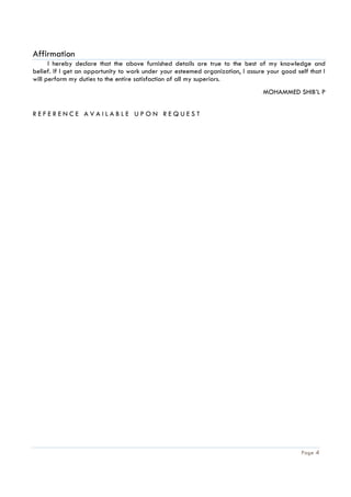 Page 4
Affirmation
I hereby declare that the above furnished details are true to the best of my knowledge and
belief. If I get an opportunity to work under your esteemed organization, I assure your good self that I
will perform my duties to the entire satisfaction of all my superiors.
MOHAMMED SHIB’L P
R E F E R E N C E A V A I L A B L E U P O N R E Q U E S T
 