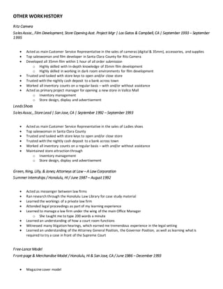 OTHER WORKHISTORY
Ritz Camera
SalesAssoc., Film Development, Store Opening Asst. Project Mgr | Los Gatos & Campbell, CA | September 1993 – September
1995
 Acted as main Customer Service Representative in the sales of cameras (digital & 35mm), accessories, and supplies
 Top saleswoman and film developer in Santa Clara County for Ritz Camera
 Developed all 35mm film within 1 hour of all order submission
o Highly skilled with In-depth knowledge of 35mm film development
o Highly skilled in working in dark room environments for film development
 Trusted and tasked with store keys to open and/or close store
 Trusted with the nightly cash deposit to a bank across town
 Worked all inventory counts on a regular basis – with and/or without assistance
 Acted as primary project manager for opening a new store in Vallco Mall
o Inventory management
o Store design, display and advertisement
LeedsShoes
SalesAssoc., StoreLead | San Jose, CA | September 1992 – September 1993
 Acted as main Customer Service Representative in the sales of Ladies shoes
 Top saleswoman in Santa Clara County
 Trusted and tasked with store keys to open and/or close store
 Trusted with the nightly cash deposit to a bank across town
 Worked all inventory counts on a regular basis – with and/or without assistance
 Maintained store attraction through
o Inventory management
o Store design, display and advertisement
Green, Ning, Lilly, & Jones; Attorneys at Law – A Law Corporation
Summer Internships / Honolulu, HI / June 1987 – August1992
 Acted as messenger between law firms
 Ran research through the Honolulu Law Library for case study material
 Learned the workings of a private law firm
 Attended legal proceedings as part of my learning experience
 Learned to managea law firm under the wing of the main Office Manager
o She taught me to type 200 words a minute
 Learned an understanding of how a court room functions
 Witnessed many litigation hearings, which earned me tremendous experience in the legal setting
 Learned an understanding of the Attorney General Position, the Governor Position, as well as learning what is
required to try a case in front of the Supreme Court
Free-Lance Model
Front-page & Merchandise Model / Honolulu, Hi & San Jose, CA / June 1986 – December 1993
 Magazinecover model
 