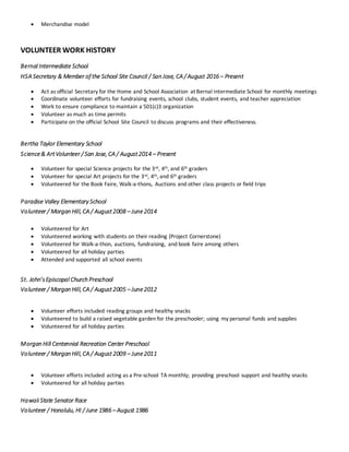  Merchandise model
VOLUNTEER WORK HISTORY
Bernal Intermediate School
HSA Secretary & Member of the School Site Council / San Jose, CA / August 2016 – Present
 Act as official Secretary for the Home and School Association at Bernal Intermediate School for monthly meetings
 Coordinate volunteer efforts for fundraising events, school clubs, student events, and teacher appreciation
 Work to ensure compliance to maintain a 501(c)3 organization
 Volunteer as much as time permits
 Participate on the official School Site Council to discuss programs and their effectiveness.
Bertha Taylor Elementary School
Science& ArtVolunteer / San Jose, CA / August2014 – Present
 Volunteer for special Science projects for the 3rd, 4th, and 6th graders
 Volunteer for special Art projects for the 3rd, 4th, and 6th graders
 Volunteered for the Book Faire, Walk-a-thons, Auctions and other class projects or field trips
Paradise Valley Elementary School
Volunteer / Morgan Hill, CA / August2008 – June2014
 Volunteered for Art
 Volunteered working with students on their reading (Project Cornerstone)
 Volunteered for Walk-a-thon, auctions, fundraising, and book faire among others
 Volunteered for all holiday parties
 Attended and supported all school events
St. John’sEpiscopal Church Preschool
Volunteer / Morgan Hill, CA / August2005 – June2012
 Volunteer efforts included reading groups and healthy snacks
 Volunteered to build a raised vegetable garden for the preschooler; using my personal funds and supplies
 Volunteered for all holiday parties
Morgan Hill Centennial Recreation Center Preschool
Volunteer / Morgan Hill, CA / August2009 – June2011
 Volunteer efforts included acting as a Pre-school TA monthly; providing preschool support and healthy snacks
 Volunteered for all holiday parties
Hawaii State Senator Race
Volunteer / Honolulu, HI / June 1986 – August 1986
 