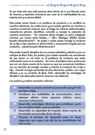 Es por todo esto que cada persona tiene dentro de sí una fórmula única 
de vivencia y expresión emocional que nace de la individualidad de sus 
experiencias y su personalidad. 
Para poder actuar frente a un problema de conducta o un conflicto en 
nuestras relaciones, los cuales como ya se señaló, generan en nosotros o 
nosotras emociones intensas (con el riesgo de volverse disfuncionales), 
necesitamos primero, identificar, entender y manejar la expresión de 
nuestras emociones: “Un mecánico desea arreglar un carro malogrado 
mientras sus manos están heridas....” (M.L. Reátegui, 2005) ¿podrá 
hacerlo eficientemente?. Un padre o madre quiere corregir la conducta 
de su hijo o hija mientras se siente herido o sumamente enojado por esa 
conducta... ¿podrá hacerlo eficientemente? 
Para poder impartir disciplina de una manera saludable y efectiva y con un 
enfoque de Buen Trato, los padres y las madres necesitan ser conscientes 
de que tienen un rol tanto en el problema de conducta que están 
enfrentando como en la solución. Su rol en el problema tiene justamente 
que ver con darse cuenta de la manera en que sus emociones interfieren 
con su intención de corregir, cambiar y orientar la conducta de su hijo o 
hija. Cuando se hayan percatado de esos elementos, podrán, con mayor 
eficacia y en un contexto de Buen Trato, desarrollar las estrategias de 
disciplina más adecuadas (esto lo veremos más adelante). 
Los padres y madres necesitan además: 
Desarrollar su propia autoestima para poder apoyar la de 
sus hijos e hijas. 
Fortalecer sus habilidades de comunicación: cómo 
expresar afecto, cómo expresar críticas, cómo 
escuchar activamente. 
Desarrollar estrategias efectivas para establecer, junto 
con sus hijos e hijas, normas y límites. 
Desarrollar su capacidad de empatía: darse cuenta de 
los estados emocionales de los demás. 
Conocer el proceso de desarrollo para no tener 
exigencias que vayan más allá de las posibilidades del 
niño o niña. 
8 La Disciplina con Buen Trato ¡Es Posible!  