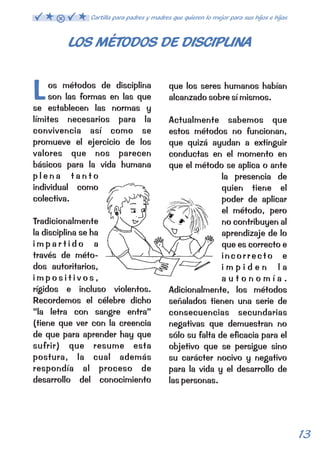 LOS MÉTODOS DE DISCIPLINA 
L que los seres humanos habían 
Los métodos de disciplina 
son las formas en las que 
se establecen las normas y 
límites necesarios para la 
convivencia así como se 
promueve el ejercicio de los 
valores que nos parecen 
básicos para la vida humana 
p l e n a t a n t o 
individual como 
colectiva. 
Tradicionalmente 
la disciplina se ha 
i m p a r t i d o a 
través de méto-dos 
autoritarios, 
i m p o s i t i v o s , 
rígidos e incluso violentos. 
Recordemos el célebre dicho 
“la letra con sangre entra” 
(tiene que ver con la creencia 
de que para aprender hay que 
sufrir) que resume esta 
postura, la cual además 
respondía al proceso de 
desarrollo del conocimiento 
alcanzado sobre sí mismos. 
Actualmente sabemos que 
estos métodos no funcionan, 
que quizá ayudan a extinguir 
conductas en el momento en 
que el método se aplica o ante 
la presencia de 
quien tiene el 
poder de aplicar 
el método, pero 
no contribuyen al 
aprendizaje de lo 
que es correcto e 
incorrecto e 
i m p i d e n l a 
a u t o n o m í a . 
Adicionalmente, los métodos 
señalados tienen una serie de 
consecuencias secundarias 
negativas que demuestran no 
sólo su falta de eficacia para el 
objetivo que se persigue sino 
su carácter nocivo y negativo 
para la vida y el desarrollo de 
las personas. 
13 
Cartilla para padres y madres que quieren lo mejor para sus hijos e hijas 
 