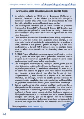 Información sobre consecuencias del castigo físico: 
Un estudio realizado en 1995 por la Universidad McMaster en 
Hamilton, demostró que los adultos que habían sido castigados 
físicamente cuando eran niños tenían más probabilidades de sufrir 
depresión, adicción y otros problemas de salud mental. 
Una investigación realizada por un cierto número de personas 
(incluyendo a Straus, 1997 y Baumrind & Ownes, 2001) sugiere que 
los niños que son golpeados como forma de castigo, tienen más 
probabilidades de comportarse de una manera agresiva con los otros 
niños de su edad. 
Otros estudios (Universidad de New Hampshire, 1991), comprobaron 
que los niños que habían sido golpeados como castigo, al ser 
observados cuatro años más tarde, tenían más tendencia a golpear a 
otros, desafiar a sus padres, ignorar las reglas y a ser poco 
colaboradores, y Durrant (1994) comprobó que los castigos físicos 
están correlacionados con delincuencia, violencia y crimen más tarde 
en la vida. 
En 1986, Power y Chapieski comprobaron que los niños de uno a dos 
años y medio de edad que fueron golpeados mostraron menos 
progreso en el desarrollo de sus habilidades durante los siete meses 
siguientes, que los niños que no fueron golpeados. 
Una investigación reciente (1998) hecha por Strauss, probó que los 
niños golpeados, en promedio, obtienen puntuaciones más bajas en 
las pruebas para medir su C.I (coeficiente intelectual). Su teoría es que 
los padres que deciden no golpear a sus niños dedican más tiempo 
para hablarles y para discutir con ellos las formas de buen 
comportamiento, y esto influye en la mejora de su rendimiento 
intelectual. Sin embargo, también es posible que las hormonas del 
stress producidas cuando los niños están asustados o heridos debido a 
los golpes que han recibido, disminuyan su capacidad de aprendizaje. 
Cuando se golpea a los niños o cuando se utilizan castigos similares, 
ellos pueden recibir mensajes no intencionados. Los niños pueden 
llegar a creer que es aceptable golpear a la gente que se ama y que el 
empleo de la fuerza es una manera admisible de alcanzar sus metas. 
Ellos pueden comenzar a concentrarse más en la manera de evitar 
castigos por ejemplo, que nos los agarren que en las razones 
verdaderas por las cuales el mal comportamiento no es deseable. Esto 
hace que ellos tengan más dificultad para aprender a auto dominarse. 
Disciplina positiva. www.peelcas.org 
14 La Disciplina con Buen Trato ¡Es Posible!  