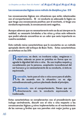 Las consecuencias lógicas como método de disciplina y Las 3 R 
Las consecuencias lógicas son situaciones que están relacionadas 
con el comportamiento. Si mi conducta es adecuada lo lógico es 
que tenga una consecuencia positiva; por el contrario, si tengo una 
conducta equivocada, la consecuencia será negativa. 
Aunque sabemos que no necesariamente esto se da así siempre en la 
realidad, es necesario brindarles a los niños y niñas este referente 
que podrá además convertirse en un valor que sería importante en 
nuestra sociedad. 
Este método reúne características que lo convierten en un método 
apropiado dentro del enfoque de Buen Trato. Estas características 
se sintetizan en las 3 R: 
espetuosa, 
Respetuosa, 
Razonable, 
azonable, 
Relacionada, 
elacionada, 
es decir, no involucra culpa, vergüenza o 
dolor, además se pone en práctica en forma que no 
agrede la dignidad del niño o niña. Su uso implica respeto y 
consideración por la persona, aceptación incondicional del 
ser humano y no necesariamente de su conducta, si ésta es 
equivocada. 
tanto para el niño o niña como para el adulto. 
Va de acuerdo con la situación: no es algo 
sobredimensionado y estuvo planteado desde el principio. 
con el comportamiento. Tienen que ver 
directamente con la conducta equivocada o 
inadecuada. 
Estas características se complementan con el procedimiento que 
incluye centralmente, discutir con el niño o niña respecto a las 
consecuencias lógicas y cómo implementarlas en el mantenimiento 
de las normas y límites que nos permiten vivir mejor juntos y que 
16 La Disciplina con Buen Trato ¡Es Posible!  