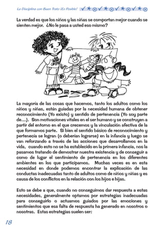 La verdad es que los niños y las niñas se comportan mejor cuando se 
sienten mejor. ¿No le pasa a usted eso mismo? 
La mayoría de las cosas que hacemos, tanto los adultos como los 
niños y niñas, están guiadas por la necesidad humana de obtener 
reconocimiento (Yo existo) y sentido de pertenencia (Yo soy parte 
de…). Son motivaciones vitales en el ser humano y se construyen a 
partir del entorno en el que crecemos y la vinculación afectiva de la 
que formamos parte. Si bien el sentido básico de reconocimiento y 
pertenecía se logran (o deberían lograrse) en la infancia y luego se 
van reforzando a través de las acciones que desarrollamos en la 
vida, cuando esto no se ha establecido en la primera infancia, nos la 
pasamos tratando de demostrar nuestra existencia y de conseguir a 
como de lugar el sentimiento de pertenencia en los diferentes 
ambientes en los que participamos. Muchas veces es en esta 
necesidad en donde podemos encontrar la explicación de las 
conductas inadecuadas tanto de adultos como de niños y niñas y es 
causa de los conflictos en la relación con los hijos e hijas. 
Esto se debe a que, cuando no conseguimos dar respuesta a estas 
necesidades, generalmente optamos por estrategias inadecuadas 
para conseguirlo o actuamos guiados por las emociones y 
sentimientos que esa falta de respuesta ha generado en nosotros o 
nosotras. Estas estrategias suelen ser: 
18 La Disciplina con Buen Trato ¡Es Posible!  